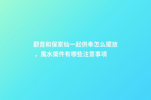 觀音和保家仙一起供奉怎么擺放，風水擺件有哪些注意事項